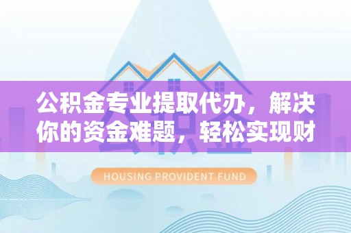 扎囊公积金专业提取代办，解决你的资金难题，轻松实现财务自由