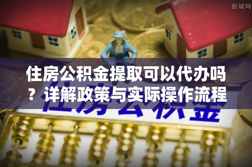 扎囊住房公积金提取可以代办吗？详解政策与实际操作流程