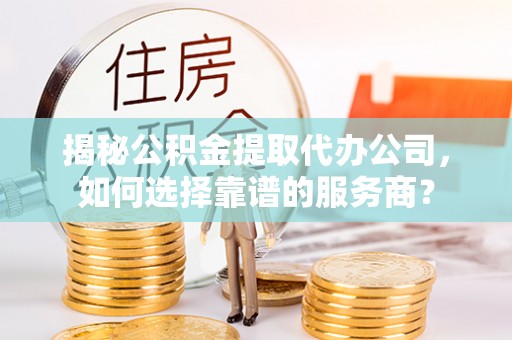 扎囊揭秘公积金提取代办公司，如何选择靠谱的服务商？