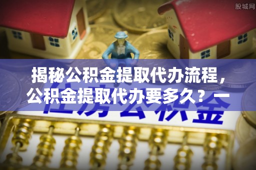 扎囊揭秘公积金提取代办流程，公积金提取代办要多久？一站式指南为你解答