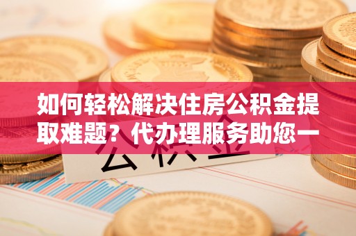 扎囊如何轻松解决住房公积金提取难题？代办理服务助您一臂之力
