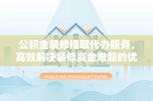 扎囊公积金装修提取代办服务，高效解决装修资金难题的优选方案