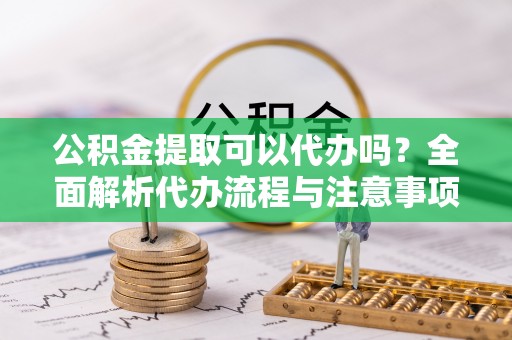 扎囊公积金提取可以代办吗？全面解析代办流程与注意事项