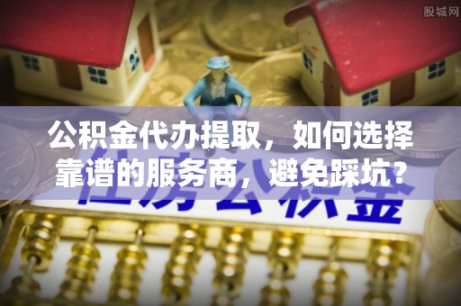 扎囊公积金代办提取，如何选择靠谱的服务商，避免踩坑？